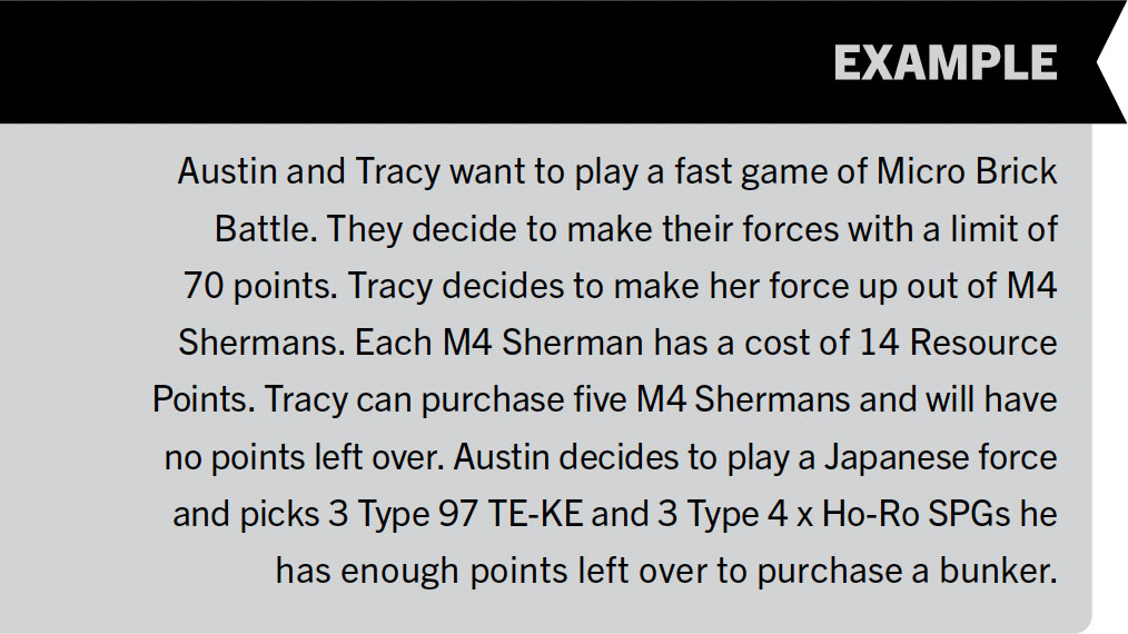 Example 7: Austin and Tracy want to play a fast game of Micro Brick Battle. They decide to make their forces with a limit of 70 points. Tracy decides to make her force up out of M4 Shermans. Each M4 Sherman has a cost of 14 Resource Points. Tracy can purchase five M4 Shermans and will have no points left over. Austin decides to play a Japanese force and picks 3 Type 97 TE-KE and 3 Type 4 x Ho-Ro SPGs he has enough points left over to purchase a bunker.