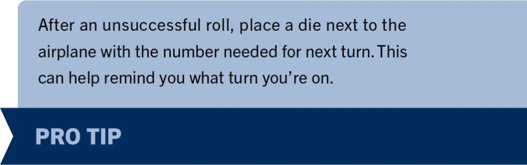 Pro Tip 2: After an unsuccessful roll, place a die next to the
airplane with the number needed for next turn. This can help remind you what turn you’re on.